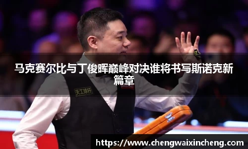 马克赛尔比与丁俊晖巅峰对决谁将书写斯诺克新篇章