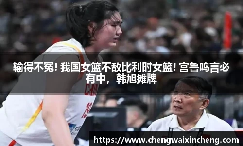 输得不冤! 我国女篮不敌比利时女篮! 宫鲁鸣言必有中，韩旭摊牌